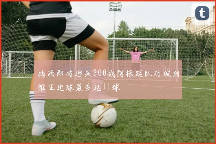 梅西即将迎来200战阿根廷队对玻利维亚进球最多达11球