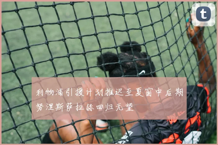 利物浦引援计划推迟至夏窗中后期努涅斯萨拉赫回归无望