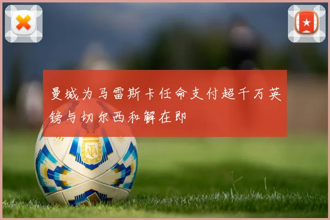 曼城为马雷斯卡任命支付超千万英镑与切尔西和解在即