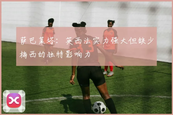 萨巴莱塔：英西法实力强大但缺少梅西的独特影响力