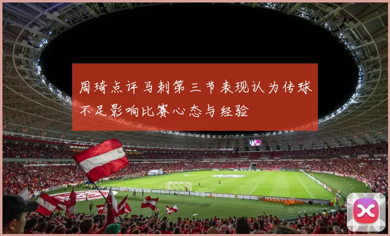 周琦点评马刺第三节表现认为传球不足影响比赛心态与经验