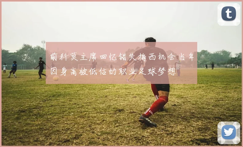 前科莫主席回忆错失梅西机会当年因身高被低估的职业足球梦想
