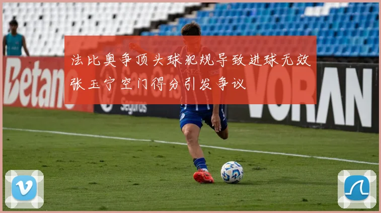 法比奥争顶头球犯规导致进球无效张玉宁空门得分引发争议