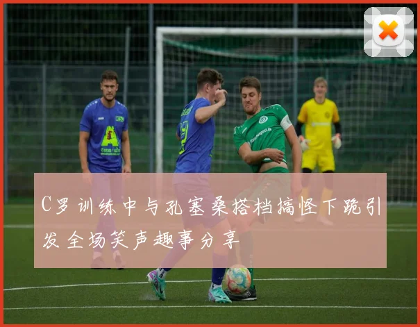 C罗训练中与孔塞桑搭档搞怪下跪引发全场笑声趣事分享