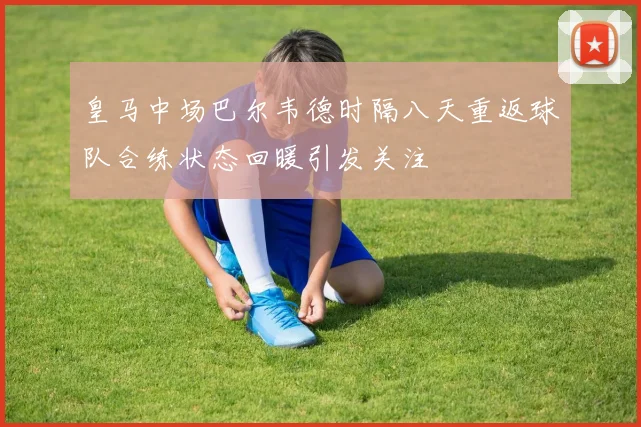皇马中场巴尔韦德时隔八天重返球队合练状态回暖引发关注