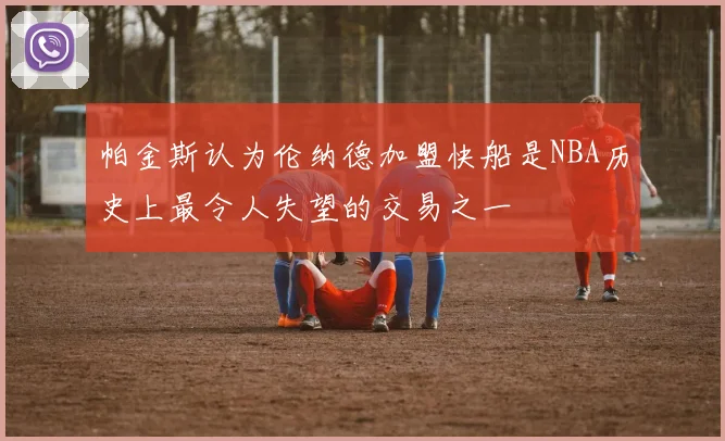 帕金斯认为伦纳德加盟快船是NBA历史上最令人失望的交易之一