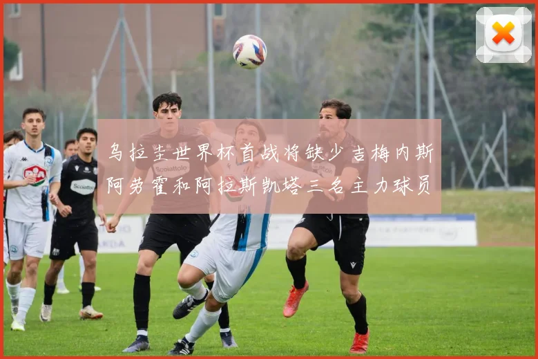 乌拉圭世界杯首战将缺少吉梅内斯阿劳霍和阿拉斯凯塔三名主力球员