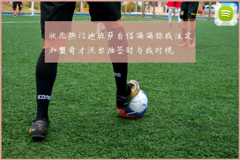 状元热门迪班萨自信满满称我注定加盟奇才沃尔抽签时与我对视