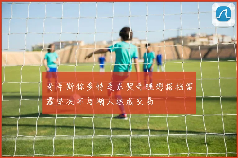 考辛斯称多特是东契奇理想搭档雷霆坚决不与湖人达成交易
