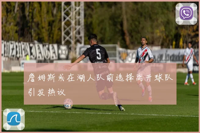 詹姆斯或在湖人队前选择离开球队引发热议