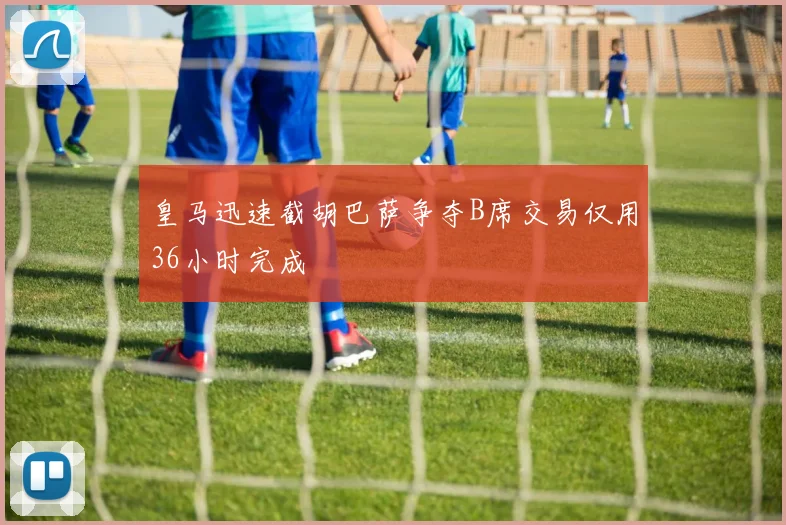 皇马迅速截胡巴萨争夺B席交易仅用36小时完成