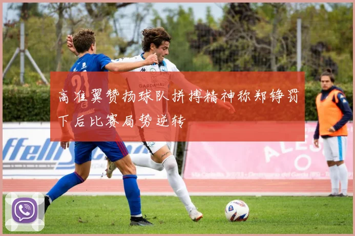 高准翼赞扬球队拼搏精神称郑铮罚下后比赛局势逆转