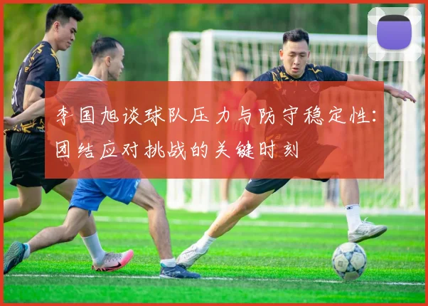 李国旭谈球队压力与防守稳定性：团结应对挑战的关键时刻