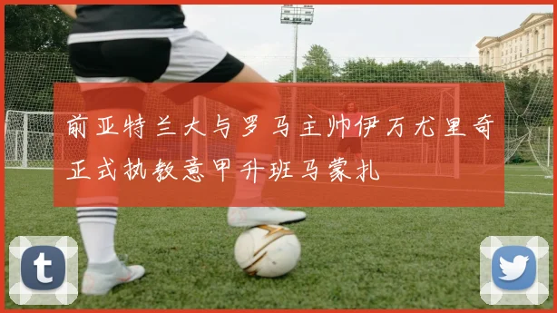 前亚特兰大与罗马主帅伊万尤里奇正式执教意甲升班马蒙扎