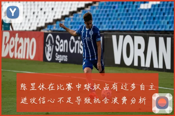 陈昱休在比赛中球权占有过多自主进攻信心不足导致机会浪费分析